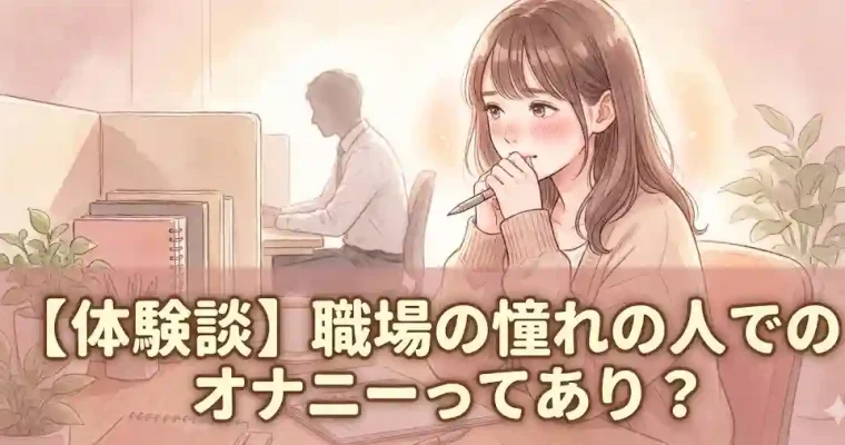 【体験談】職場の憧れの人でのオナニーってあり？ 【体験談】 職場の憧れの人でのオナニーって あり？ 【体験談】 職場の憧れの人でのオナニーって あり? 職場では常に真面目に仕事をしていた私ですが、職場の先輩を題材にしてエッチな妄想をしていたことがあります。 相手の方は、同じチームで働くベテランのチームリーダーでした。 草食動物のような面長で優し気な感じだったのですが、仕事になると一流スポーツ選手のようにキビキビとした動きで、判断も速くて正確で、頼りがいのある方でした。 1人で10人くらいの仕事をされてるのでは?なんて思ってたくらいです。 一方の私は、依頼された事務仕事を淡々とこなす一事務員。 バリバリ働くまぶしい彼とは異なり、平凡すぎる…と自分で思っていましたが、妄想の世界では彼との素敵な時間を過ごせました。 当時は身近な方をオナニーの妄想に登場させるのはとてもいけないようなことのように感じていたのですが、同じような妄想をされている方も多いことを知り、今回体験談を語っています。 もくじ 職場の憧れの先輩・同僚でオナニーはあり? 職場の人(先輩・同僚)の妄想のリアルな内容と心の葛藤 イケない関係だからこそのドキドキが気持ちよさに…… 職場の人を妄想してオナニーをするのがためらわれる理由 私がそれでも妄想を止められない理由 職場の憧れの人(先輩・同僚)を妄想するときのオナニーの興奮の高め方 彼の好きな物を知る 妄想のストーリー シチュエーションを具体的に設定する フィニッシュと次の約束 職場の憧れの先輩をイメージしたオナニー｜妄想ストーリー 職場でオナニーをするのはあり? まとめ 職場の憧れの先輩・同僚でオナニーはあり? 個人的な意見ですが、職場の憧れの人(先輩や同僚)を妄想してオナニーするのはアリだと思います。 私の職場での憧れの方は、妻子をお持ちでした。 実際に付き合ったり、親密になったりするのは不可能であり、私もそこまでの強い気持ちを持っていたわけではありません。 しかし、それでも職場で同じ時間を過ごしている間は、ドキドキが止まりませんでした。 こういった関係性で私が彼と男女の関係になってしまうことは非常に大きな責任とリスクを伴いますが、私がしていたのはあくまでもイメージの中だけのことです。 彼にも彼のご家族にも迷惑をかけたことはありません。 また、私の場合は妄想をしてオナニーをすることが、一種のガス抜きにもなっていたのではないかなと思っています。 職場の人(先輩・同僚)の妄想のリアルな内容と心の葛藤 職場の人（先輩・同僚）の妄想のリアルな内容と心の葛藤 職場の人(先輩・同僚)の妄想のリアルな内容と心の葛藤 職場の人(先輩・同僚)を妄想してオナニーするときには、さまざまな感情を感じていました。 そして、その結果の行動もまた、私にとっては非日常的なものでした。 私の当時の気持ちを生々しくお伝えします。 イケない関係だからこそのドキドキが気持ちよさに…… 私にとって、職場の人を想像しながらオナニーは何よりもドキドキできるものでした。 彼は私にとって憧れだったので、私は彼の仕事中のふとした動作にも感情が高ぶることがありました。 性的な面が強かったのか疑似恋愛だったのかは私自身もよくわかっていません。 ただ、彼が既婚であること、そして職場の上司であることが私のドキドキの大きな要因になっていました。 ただ、職場でそういう感情が高ぶってくると、私も自然と濡れてきました。 自覚していないうちに濡れていることもあれば、全く気がつかないうちにびしょ濡れになっていることも…… 背徳感をもちながら妄想することがクセになり、多いときには何日も連続でオナニーを楽しんだこともあります。 私のこのような気持ちがバレないようにするために職場では極めて事務的に接するようにしていましたが、こういったイケない関係だからこそ感情が高ぶることもあるんだなと思いました。 あと、妄想をかき消すように仕事に集中していたので、結果的にはいつもより仕事に集中できました。 ているときには、仕事へのモチベーションも自然と高くなっていましたね。 職場の人を妄想してオナニーをするのがためらわれる理由 私が職場の憧れの先輩を妄想をしていたとき、私はなんとか歯止めをかけようとしていました。 私の背徳感の背景には、以下の感情や状況がありました。 彼は私に対してまったく下心を抱いていないこと 彼に対して、私が勝手によそよそしい態度をとってしまうこと ときどきジェラシーを感じてしまうこと 妄想の中とはいえ、職場の人をオナニーの材料にしてしまうと、私自身が彼女であるかのように錯覚してしまうのです。 あえて親しくしないように注意していても、独占欲のようなものが生まれてしまいます。 周囲の同僚はそんなこと知らないので、彼に対して親しく話しかけたり、時にはボディータッチをしたりしていたのですが、このときにジェラシーを実感することが私にとっては何よりも辛かったです。 こうしてマイナス面もあるので、職場の上司や同僚を妄想の材料にする際には、相手をどのように選ぶのかも重要なポイントになるでしょう。 私がそれでも妄想を止められない理由 職場の先輩を想像しながらするオナニーがやめられないのは、喜びや興奮がまさっていたからです。 また、職場という距離感がそうさせたのもあります。 毎日長い時間、近い距離で接しているから、どうしても彼について詳しくなっていったのです。 日々の暮らし・家族のこと・吸っているタバコの銘柄などなど彼のことを詳しく知れば知るほど、私の妄想はリアリティーを増し、妄想の中のエッチが臨場感あるものになります。 決して現実ではかなわない彼とのエッチを、せめて妄想の中でなら…… そんな思いで毎日過ごしていたので、今思えば、もはややめようともしていなかったことがわかります。 職場の憧れの人(先輩・同僚)を妄想するときのオナニーの興奮の高め方 職場の憧れの人を妄想するときのオナニーの興奮の高め方 職場の憧れの人を妄想するときのオナニーの興奮の高め方 職場の憧れの人を妄想する際には、興奮を高めるためのポイントやストーリーの流れがありました。 どんなパターンで楽しむのかによってリアリティーや興奮度合いは大きく変化します。 私がストーリーを膨らませるためにしていたことをご紹介します。 彼の好きな物を知る 憧れの方の好きなものを知り、自分でもマネしたり身につけたりしてみると、小さなトキメキが感じられます。 例えば、彼の好きなアニメ・キャラクター・ファッションなどです。 同じマンガを読んだり、プライベートで彼の好きそうなファッションをしてみたりすることで、自分自身がけなげでいたいけな少女になったような気がしました。 妄想は自分自身のモチベーションに大きく左右されるので、こうした小さなトキメキがとてもよいスパイスになります。 妄想のストーリー 職場の憧れの先輩が 妄想のなかでは私の体を…… 私の職場の人との妄想には、いくつかの特徴や流れがありました。 あくまでも個人的な好みではありますが、正直に語ります。 シチュエーションを具体的に設定する 職場の同僚を登場させているにもかかわらず、私の妄想はかなり過激でした。 私が最も好きだったのは、倉庫内で彼と二人きりになった途端に、彼が獣のように私を襲ってくるというシチュエーションです。 興奮して性器ををいきり立たせた彼が、荒い息づかいで私のユニフォームをめくりあげます。 ボタンが引きちぎれ、下着があらわになり、彼は、その谷間に顔を埋めて舌を這わせます。 私が気がつかないくらい間にブラのホックは外されており、彼は私の乳房を、乳首をむさぼるのです。 鍵のかかった密室の中で、彼の口と私の身体が密着する音が、嫌らしく響きます。もちろん、誰も助けたり邪魔をしたりしません。 私が思わず声を漏らしそうになると、彼の大きな手が私の口を塞ぎます。 ビックリするほど力強く… 彼は飢えた獣のような目をしています。 その表情をみて、私の秘部から愛液があふれ出すのを実感します。 私は、心の底から「抱かれたい」と思い、彼に身体を委ねます。 フィニッシュと次の約束 彼は、私の身体を思いっきりもてあそび、そのまま挿入を試みます。 もちろん、私も受け入れます。 拒む理由はありません。 中に出すのがお互いの暗黙の了解です。激しく身体をぶつけ合いながら。 そして、私たちは絶頂を迎えます。 硬い倉庫の床で、彼が私の胸をもみながら、首筋に舌を這わせます。 行為が終わっても優しい彼に私は母性を強く刺激され、彼の頭を優しくなでます。すると彼は「次もまたしようね」といって優しくキスしてくれるのです。 こうして、私たちは何食わぬ顔をして日常業務に戻ります。 実の私はというと、彼のフィニッシュとともに絶頂を迎えます。 そして、彼との約束を、また次の日に果たすのです。 こんな風に、職場の憧れの人を妄想するオナニーを続けていると、私は仕事中に彼と何気ない会話をしているだけでもエッチな想像をしたり身体がうずいたりするようになってしまいました。 そして、また妄想の時間を楽しみたくなり、私は仕事を早く終わらせて帰宅を急ぐのです。 職場の憧れの先輩をイメージしたオナニー｜妄想ストーリー 私が憧れの先輩をイメージする際には、また別の妄想パターンもあるので、ご紹介します。 ひと言でいうと、その妄想は私が彼のオナニーを目撃してしまうというものです。 普段は一方的に攻められるのが好きな私ですが、この別パターンの妄想も私を高ぶらせてくれます。 特にお気に入りのシチュエーションは、私が何気なく倉庫に足を踏み入れたときに、少し薄暗い物陰で彼がスマホを見ながら背中を丸めているという状況です。 不意に私が物音を立ててしまい、彼は私に見られたことを瞬時に察知します。 「お疲れさまです」 と白々しく声をかけながら彼を見ると、彼は心ここにあらずという感じの返事を返します。 そして、そのとき彼がとっさに手に持っていたスマホを隠そうとするのです。 「・・・」 状況が飲み込めないもののなんとなく彼が慌てていることを察知した私がオロオロしているうちに、彼がだんだん落ち着きを取り戻していきます。 そして、彼は私に彼のスマホ画面を見せます。 画面に映っていたのは、なんと私の下着姿。 今度は私がビックリして硬直する番です。 思い返してみると、私が前の日の夜に彼氏に見られるのを想像して試しにポーズを取りながら取ってみたセクシー写真でした。そのままオナニーに没頭したので、削除するのを忘れていた… でも、そのセクシー写真は誰にも見せていないし、当然インターネット上などにアップしたりもしていないはず… 「なぜ、先輩がそれを……?」 先輩は私の唇を塞ぎ、体を密着させる。そして、彼が私にささやきます。 「今朝、スマホ落としてましたよ。中をみたら…、これってあなたですよね?こんな下着つけているんですか?」 彼の荒々しい声を聞きながら、私は自分の姿を見られた恥ずかしさと私をおかずにオナニーしてくれているという喜びとで訳がわからなくなるほど感情を揺り動かされます。 完全にスイッチの入ってしまった私は、彼から求められる以上に彼を求めてしまいます。 写真ではなく、実際の私の体を彼に見てもらい、触ってもらい、そして自由にしてもらいます… その後は、ただただ憧れの先輩のされるがままです。 憧れの人の意外な一面、かわいい面などを知れた部分など幸せをかみしめつつ、私たちは絶頂にいたるのです。 職場でオナニーをするのはあり? 同僚や先輩との妄想を楽しむときに、私の場合は帰宅してから楽しんでいました。 ですが、私が考えていたのは「妄想が膨らんでいる状態でそのまま職場でオナニーできたらどれほど気分が高まるだろう」ということでした。 時効だと思うので、正直にいうと、私は一度だけ職場でオナニーをしてしまったことがあります。 その日は、どうしても我慢ができなくて。 なんとか仕事を終えて、私は職場のトイレに駆け込みました。 当時の職場は1階から3階まで3つのフロアを使用していました。 私は最も人の少ない3階まで階段でこっそり移動して、今思えば挙動不審なのですが、こっそり個室に駆け込みました。 妄想内容は日ごろからしていたとおりでしたが、その日はリーダーの仕事を間近に見ていて気持ちが高ぶっていたんです。 座って下着を下ろすと、湿っているというレベルではなくて、もはや水浸しの状態でした。 扉の向こうで他の上司や同僚が実は私の行動を見ていて、バレているのではないかなんて思うとますます気分が高まります。 そして、私は妄想の中で、彼からのお仕置きを受けるんです。 たった一度の経験でしたが、職場でのオナニーのときには瞬間的に気分が高ぶってしまい、あっという間に絶頂を迎えました。 多分、3分もしないうちにいってしまったと思います。 最初に指を入れた段階で、もう私の秘部はヌルヌルだったので、経験したことのないような快感を得続けることができました。 どうしてもその後、服装を整えてもドキドキがおさまらず私は逃げるように職場のトイレを後にしました。 帰宅する際に、職場のエントランスで同僚にすれ違ったのですが、しどろもどろに挨拶をして逃げ帰ったのを覚えています。 ただ、想像以上に気持ちのよい経験だったので、職場でのオナニーに憧れる人が多いのはとても納得できることだと思います。 まとめ 結局、職場での私の思いは相手の方が異動になって、突然終了しました。 仕事の憧れの人を妄想するオナニーに没頭していた私は、しばらく仕事のモチベーションが低下してしまいましたが、しばらくするとよい思い出と考えられるようになりました。 実際に不倫をしたり告白をして気まずい思いをしたりしているとそんな風に前向きには感じられなかったと思うので、私にとってはちょうどよかったのだと思います。 それに私は、エッチな小説を読んでオナニーを楽しむことも覚えました。 今でも当時のことを思い出すと、少し胸が熱くなる感じはするものの、とてもよい思い出だったと思っています。 エッチな小説を読んでオナニーを楽しんだ体験は、「女性向け官能・エロ小説のススメ」で詳しく語っているので、また興味のある方はご覧ください。