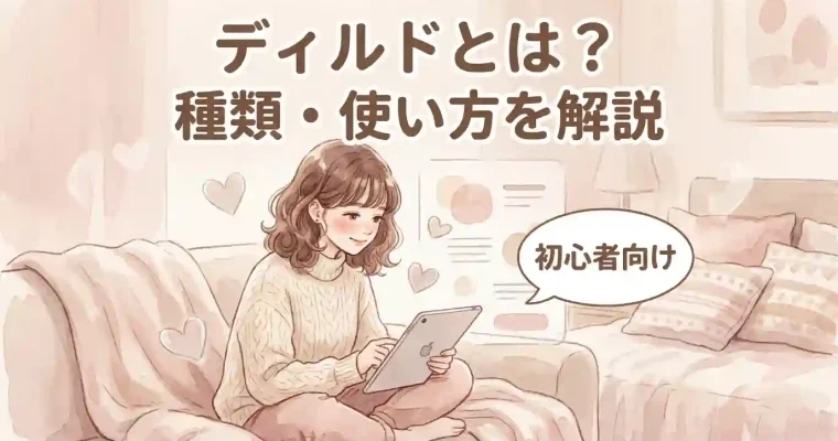 【初心者向け】ディルドとは？種類・使い方を解説 ディルドは、実際に挿入されてセックスしているかのような気持ちよさを味わえるため、女性のオナニーの定番アイテムの一つ。 ですが、アダルトグッズ初心者にとっては使い方がわからなかったり、形状に抵抗があったりして、手を出しづらいこともあります。 そこで、今回はラブグッズ初心者向けにディルドの種類・使い方について解説します。 ディルドでオナニーをしたいと思っている方は、ぜひ今回の記事を参考にしてみてください。 [word_balloon id="1" size="M" position="R" name_position="under_avatar" radius="true" balloon="talk" balloon_shadow="true" font_color="#dd3333"]30代ディルド愛用者にディルドの魅力を語っていただきました！[/word_balloon] ディルドとは？ラブグッズ初心者でも使いやすい？ まずは、ディルドについて簡単な説明から。 初心者の方に向けて解説しているので、特に試したことのない方は説明を読んでイメージを膨らませてくださいね。 ディルドはどんなもの？ ディルド ディルドは、膣に挿入することで快感を得られるアダルトグッズです。 男性器の形をしたものが一般的ですが、写真のようにかわいい形のタイプもあります。 素材もまちまちですが、適度なやわらかさのシリコン素材のものが人気です。 自分自身で出し入れしたり、こすりつけたりして快感を楽しめるのですが、中にはバイブ機能やピストン機能がついたタイプのディルドもあります。 ディルドならではのメリットは？ ディルドの最大のメリットは、膣の奥まで気持ちよさを体感できる点です。 指ではなかなか届かないところも、ディルドであれば簡単に届きます。 また、個人的にとてもよいと感じている点は、お手入れが楽なこと。 電動のバイブや電マの場合は、故障に注意しながらお手入れしないといけないのですが、ディルドはさっと水洗いして保管しておくだけでOKです。 ローションを付けておけば、滑りもよくなり、痛みを感じることなく奥の快感を感じられます。 中イキに慣れていない方は、膣オナニーへの慣れは必要かもしれませんが、初心者にも使いやすいラブグッズです。 ディルドにはどんな種類があるの？ ディルドにはサイズ・硬さや柔らかさ・見た目など、バリエーション豊かなディルドがあります。 自分自身の好みに合わせたディルドを、手に入れるようにしましょう。 サイズ ディルドは、S・M・Lの3サイズが用意されています。 サイズ 長さ 対象 Sサイズ 13cm程度 初心者の方や大きなサイズの挿入が苦手な方向け Mサイズ 15cm程度 日本人男性の平均的サイズを好む方向け Lサイズ 18cm程度 奥への刺激を楽しみたい方向け 初心者はSサイズから試してみることをオススメします。 ただし、販売元によってS・M・Lのサイズ表記やディルドの長さは異なるので購入前の確認は忘れないでください。 購入後の失敗を防ぐには、長さだけでなく、太さもチェックしておくようにすれば安心です。 また、Lサイズを超えたLL・3Lといった大きいディルドを販売しているところもあります。 硬さ さまざまな素材で作られているディルドは、硬さもさまざまです。 最も多いのが、芯を硬くし、玉と竿の部分は柔らかい素材で出来ているふにゃふにゃディルドです。 多方向に曲げることができる柔軟性と、程よい硬さでセックスをしているようなエッチをしているかのような臨場感を楽しめます。 初心者には、やわらかいタイプのディルドがオススメ。 中には亀頭から玉の部分までのすべてがふわふわとした感触のものもあります。 「ディルド＝痛い」というイメージをもっている方もやわらかいタイプのものなら痛みを感じることなくオナニーを楽しめます。 見た目｜おしゃれなかわいいタイプも！ ディルドの見た目は、リアルなタイプ・かわいくデフォルメされたタイプ・高級感のあるクリスタル系などがあります。 生々しい見た目が苦手な方には、おしゃれでかわいいタイプのディルドがおすすめです。 男性器を模した透け透けでクリアな見た目のディルド ピンクやブルーといった色使いのディルド 中には、パッと見ディルドには見えず、インテリアグッズっぽく見えるものもあります。 リップル ストラップオン シリコンディルド Icicles No.7（アイシクルズ　No.7） かわいいタイプのディルドなら羞恥心が薄れるだけでなく、テンションもかなり高まるハズです！ そのほかのかわいいタイプのラブグッズを「女性もテンションアップ！かわいいアダルトグッズ30選」の記事でご紹介しています。 ディルドもご紹介しているので、興味のある方はぜひチェックしてください。 ディルドの基本的な使い方を初心者向けに解説 この章では、初心者の方に向けてディルドの基本的な使い方を解説します。 ディルドオナニーの大まかな流れは、次の通りです。 衛生対策をしっかり行う おかずを用意して、体を愛撫しゆっくりと膣に挿入をする ピークを迎える それでは、各見出しごとに詳しく見ていきましょう。 衛生対策 ディルドを使ってオナニーをするときは、しっかりと衛生対策をしましょう。 不潔な状態でディルドを使用すると、膣カンジダなどの性感染症にかかるリスクもあります。 基本的には水洗いできる防水タイプがオススメです。 普段から水でしっかりと洗っておきましょう。 水洗い不可の場合は、除菌シートで拭くか、安全面を考慮してコンドームを被せるといった対策も可能です。 挿入時 オナニーをするときはいきなり膣ではなく、乳首やクリトリスを刺激して、刺激に慣らしていきましょう。 アダルト漫画やAVなど、おかずにできるものを用意しておくと、より興奮できるのでオススメです。 ディルドは、しっかりと濡れてから使用することで痛みを感じることなく刺激を楽しめます。 ある程度濡れてきたら、次は指で膣を刺激します。 十分に濡れてきたと感じたら、ディルドをゆっくりと挿入しましょう。 挿入時は、いきなり全部入れるのではなく、亀頭部分を出し入れするのがポイントです。 亀頭部分を出し入れすることで、痛みを軽減し、オナニーを十分に楽しめます。 亀頭部分を出し入れして、気持ちいいと感じたら、徐々に動きを速めましょう。 愛液が足りない場合は、ローション（潤滑ゼリー）を使うといいでしょう。 私もディルドオナニーをする時に膣が濡れなかったため、ローションを使いました。 ローション特有の冷たい感触が苦手な方は、ホットローションがオススメです。 [word_balloon id="1" size="M" position="R" name_position="under_avatar" radius="true" balloon="talk" balloon_shadow="true" font_color="#dd3333"]「ローションはどこで買えばいいの？」という方は、「ローション・潤滑ゼリーを買う場所はどこがいいの？」にて詳しく解説しているので、ぜひ参考にしてください。[/word_balloon] 参考記事 ローション・潤滑ゼリーを買う場所はどこがいいの？ ピークの迎え方 動きを加えていくと、だんだん気持ちよく感じてくるでしょう。 何回か出し入れをするごとに、気持ちよくなるポイントが分かってきます。 気持ちいいポイントが見つかったら、ひたすら繰り返してピストンをしていきましょう。 イキそうなときに、エッチな漫画やAVを見たり、胸をいじって体を興奮させると、ピーク後の余韻を楽しめます。 また、中イキの直前でストップをして寸止めオナニーを楽しむのもオススメです。 参考記事 寸止めオナニーのやり方を経験者が語る！気持ちよさを追求 ディルド使い方・応用編 ディルドは、コツを掴めば気持ちよさを追求できたり、新しい性感帯の開発にも繋がります。 実は、ディルドを応用すればもっと気持ちよくなることも可能です。 ディルドでより気持ちよくなりたい方は、ぜひ下記の応用編を試してみてください。 床に固定する ディルドは、床に固定できるタイプのものが多いです。 それを利用した、オナニーも可能です。 床にディルドを固定して、そこから挿入することで、騎乗位みたいに下から突きあげられる感覚を味わえます。 少し上級者向けですが、鏡の前で床に固定したディルドでオナニーをして興奮するという方法もあります。 特に、床に秘部をこすりつける床オナをしている方は、ディルドを使用したほうが安全に気持ちよくなれます。 床オナを卒業するためにも、固定できるタイプのディルドがおすすめです。 床オナについては「女性もハマるほど気持ちいい！床オナニーの魅力」で詳しく解説しているので、参考にしてください。 壁・鏡に固定する 壁・鏡固定｜ディルド 次に応用できるのが、壁や鏡に固定する方法です。 壁に固定をすれば、バックでしている時の気分を味わえます。 また、鏡と壁に固定してディルドをフェラをする方法もあります。 普段は見れないフェラ顔を見ながら、空いた手でクリトリスや膣をいじったオナニーができるので、Mっ気のある方にオススメです。 空いた手で同時に胸をせめる ディルドを固定して膣を責めていると、どうしても上半身がお預け状態に。 そうしたことを防ぐためにも、空いた手で同時に胸を責めましょう。 ディルドで膣を突いて、胸を揉んだり乳首をいじることで、セックスをしている時のような激しい快楽を味わえます。 まとめ 今回は、初心者向けにディルドとは何かについて解説していきました。 ディルドは、男性器の形をしたアダルトグッズです。 衛生対策を行い、しっかりと膣を濡らして、ゆっくり挿入して徐々に突いていけば気持ちよくなれます。 より快楽を追求するなら、床・壁・鏡に固定したり、空いた手で同時に胸を責めるといった応用も可能です。 サイズや種類、デザインも豊富なので自分に合ったディルドを選んで、満足のいくオナニーをしてみてください。 ディルドを使ったオナニーの楽しみ方を詳しく知りたい方や、エッチの練習をしたい方は以下の記事を読めばさらに知識を深めていただけます。 著者プロフィール：ヒミツのひな談編集部 等身大の女性の声と体験にもとづいて記事を制作する編集チームです。累計5万人超の読者反応と2,000名以上のアンケートを手がかりに、正直なレビューと実生活で試せるヒントをお届けします。法令・倫理に配慮し、安心して読める情報を大切にしています。 プロフィール詳細はこちら